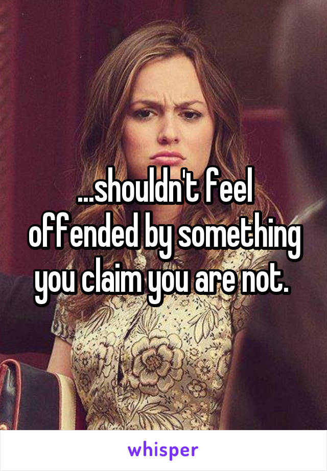 ...shouldn't feel offended by something you claim you are not. 