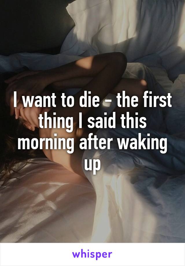 I want to die - the first thing I said this morning after waking up
