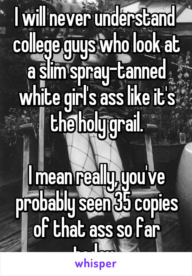 I will never understand  college guys who look at a slim spray-tanned white girl's ass like it's the holy grail.

I mean really, you've probably seen 35 copies of that ass so far today. 