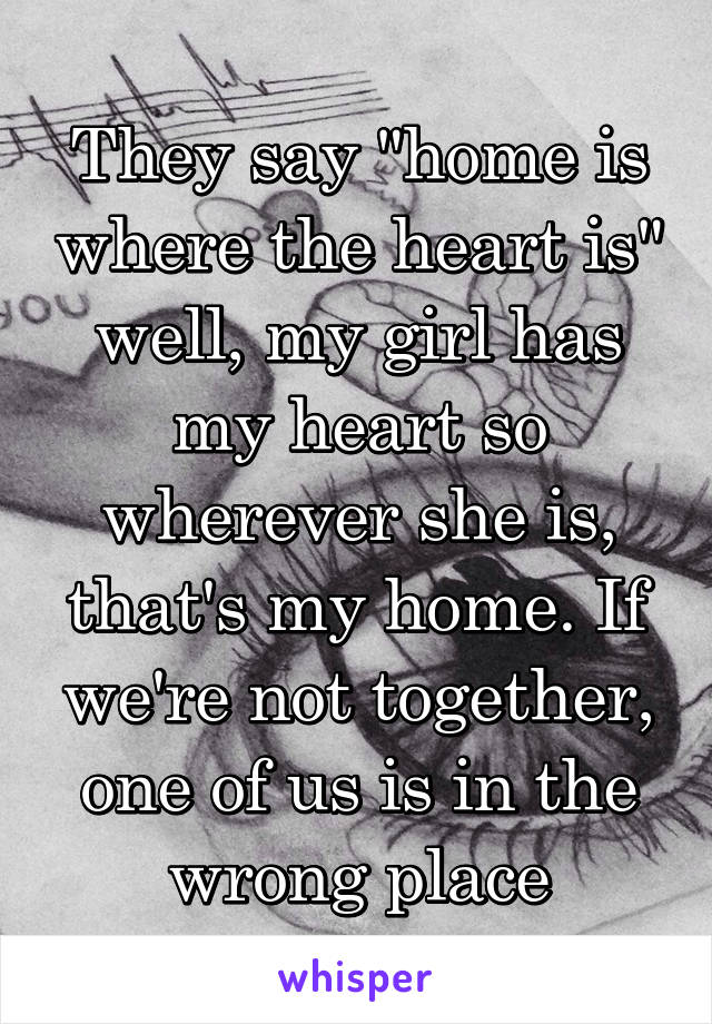 They say "home is where the heart is" well, my girl has my heart so wherever she is, that's my home. If we're not together, one of us is in the wrong place