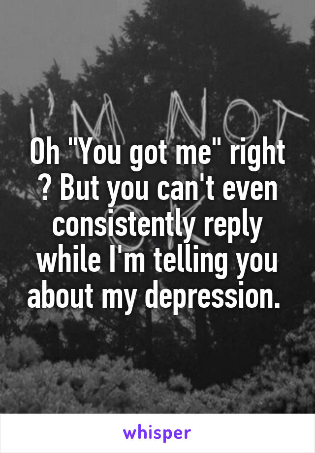 Oh "You got me" right ? But you can't even consistently reply while I'm telling you about my depression. 