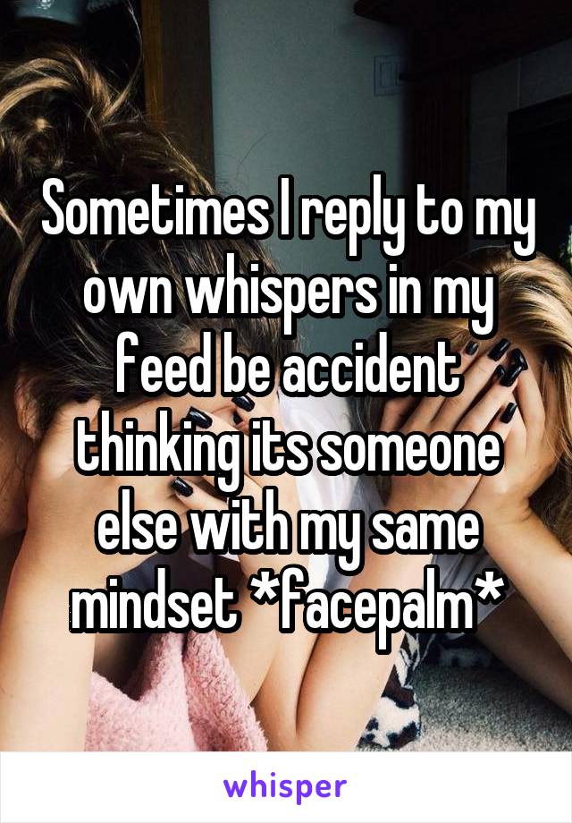 Sometimes I reply to my own whispers in my feed be accident thinking its someone else with my same mindset *facepalm*