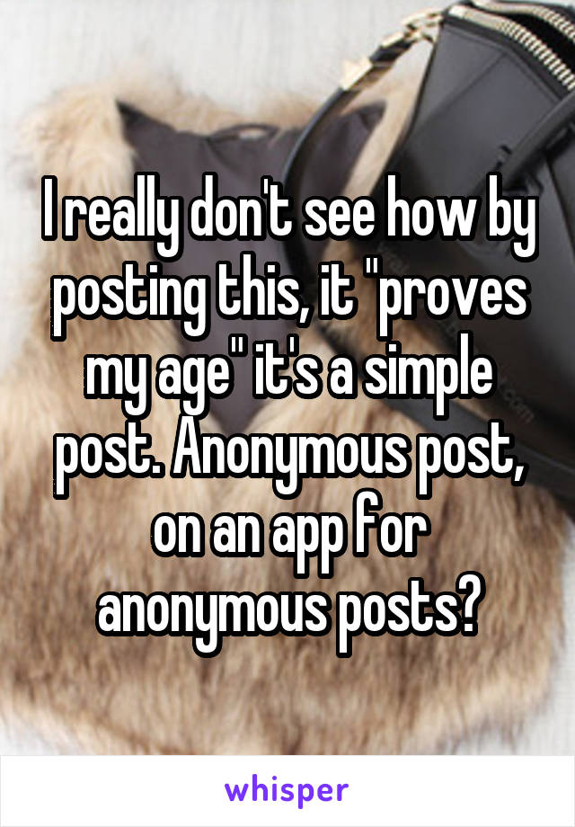 I really don't see how by posting this, it "proves my age" it's a simple post. Anonymous post, on an app for anonymous posts?