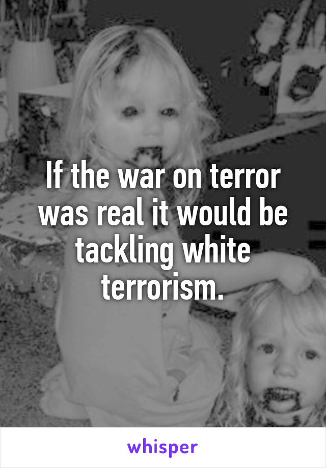 If the war on terror was real it would be tackling white terrorism.