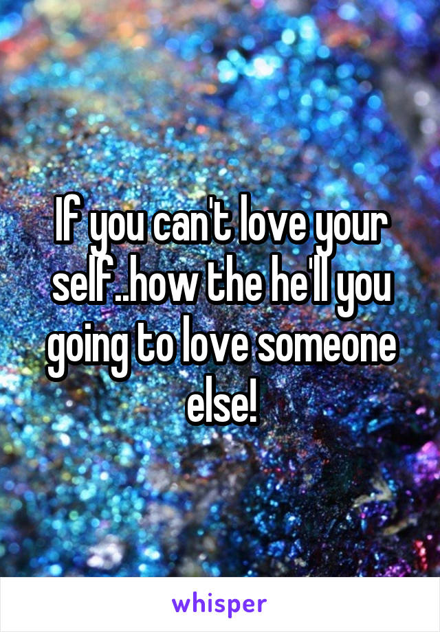 If you can't love your self..how the he'll you going to love someone else!