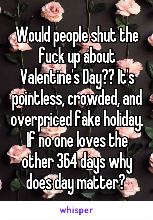 Would people shut the fuck up about Valentine's Day?? It's pointless, crowded, and overpriced fake holiday. If no one loves the other 364 days why does day matter? 