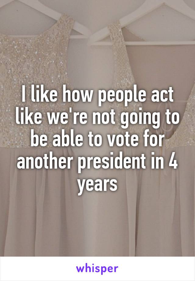 I like how people act like we're not going to be able to vote for another president in 4 years