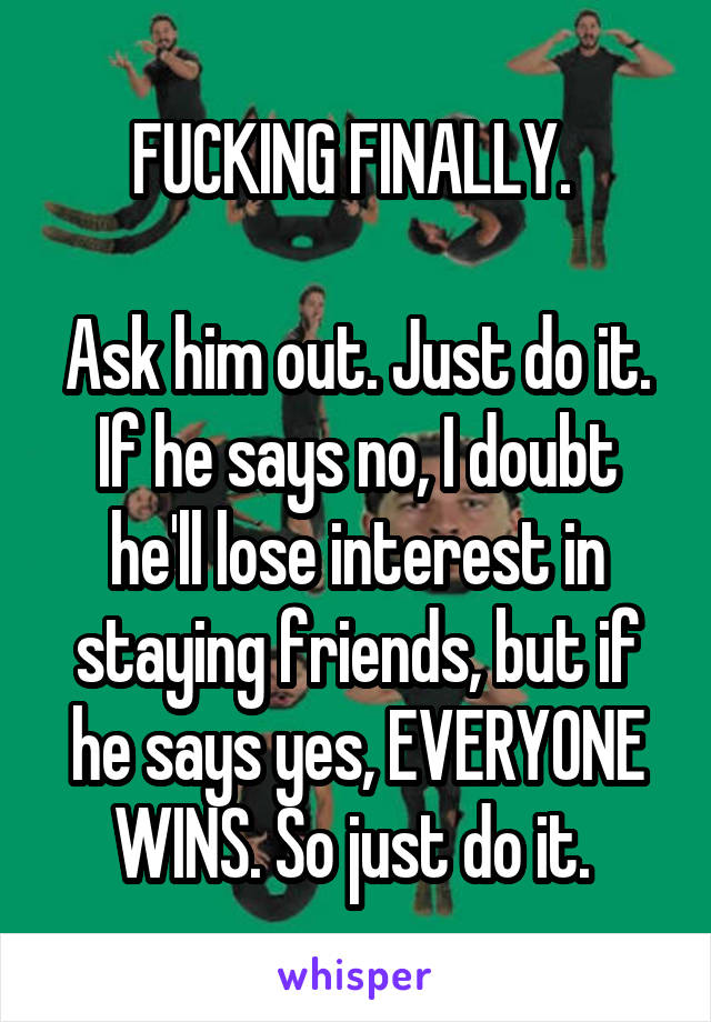 FUCKING FINALLY. 

Ask him out. Just do it. If he says no, I doubt he'll lose interest in staying friends, but if he says yes, EVERYONE WINS. So just do it. 
