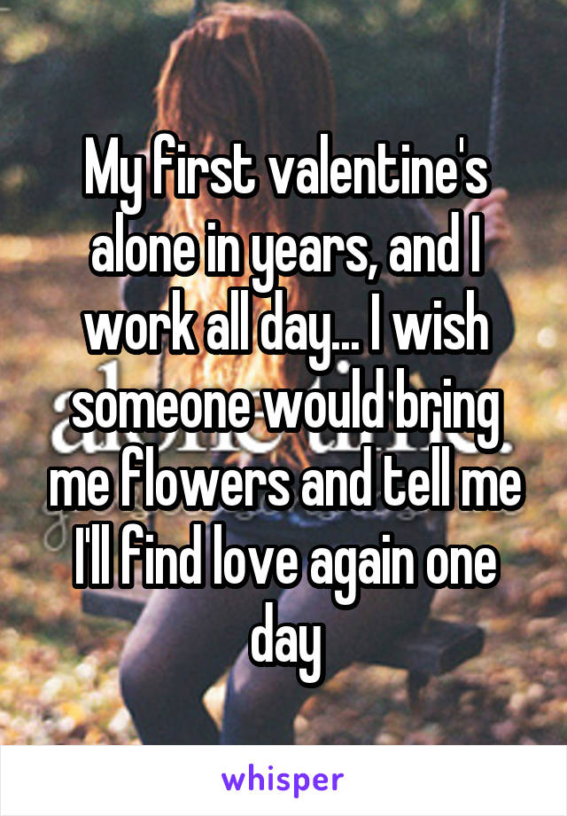 My first valentine's alone in years, and I work all day... I wish someone would bring me flowers and tell me I'll find love again one day