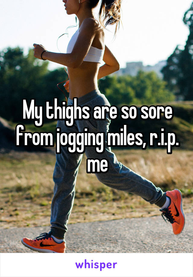 My thighs are so sore from jogging miles, r.i.p. me