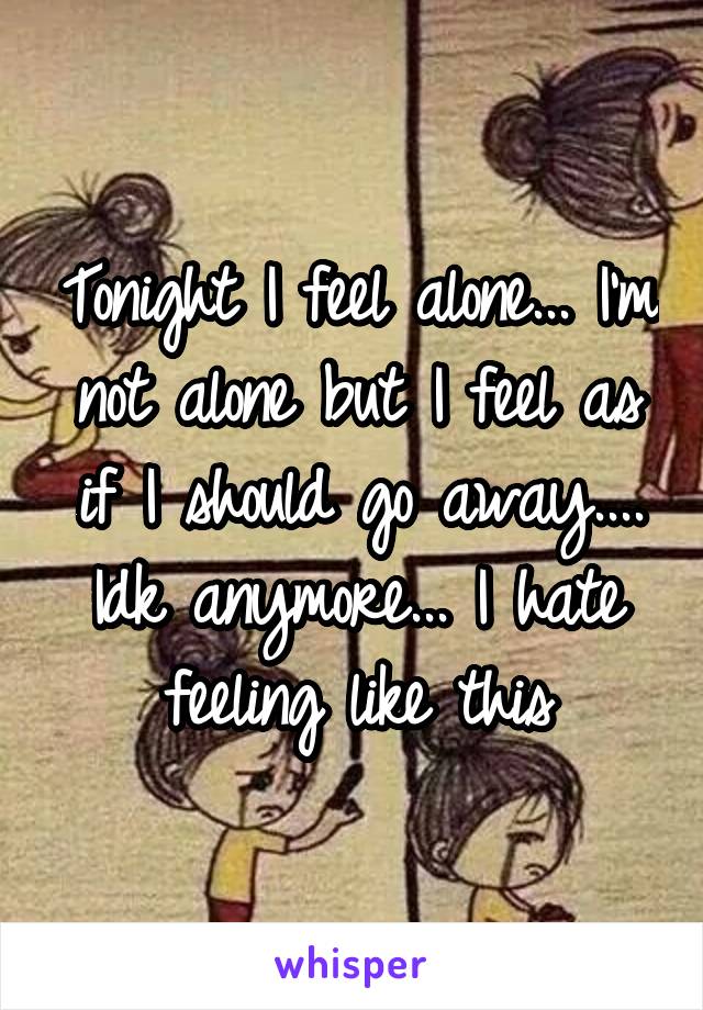 Tonight I feel alone... I'm not alone but I feel as if I should go away.... Idk anymore... I hate feeling like this