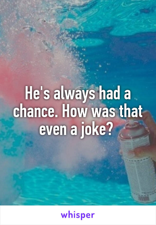 He's always had a chance. How was that even a joke? 