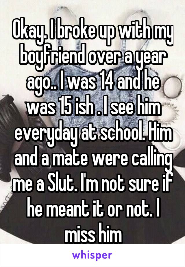 Okay. I broke up with my boyfriend over a year ago.. I was 14 and he was 15 ish . I see him everyday at school. Him and a mate were calling me a Slut. I'm not sure if he meant it or not. I miss him
