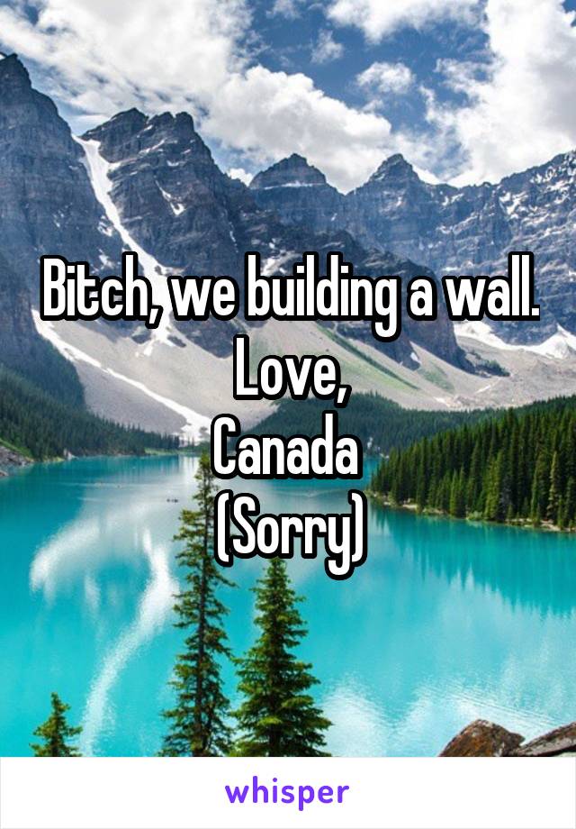 Bitch, we building a wall.
Love,
Canada 
(Sorry)
