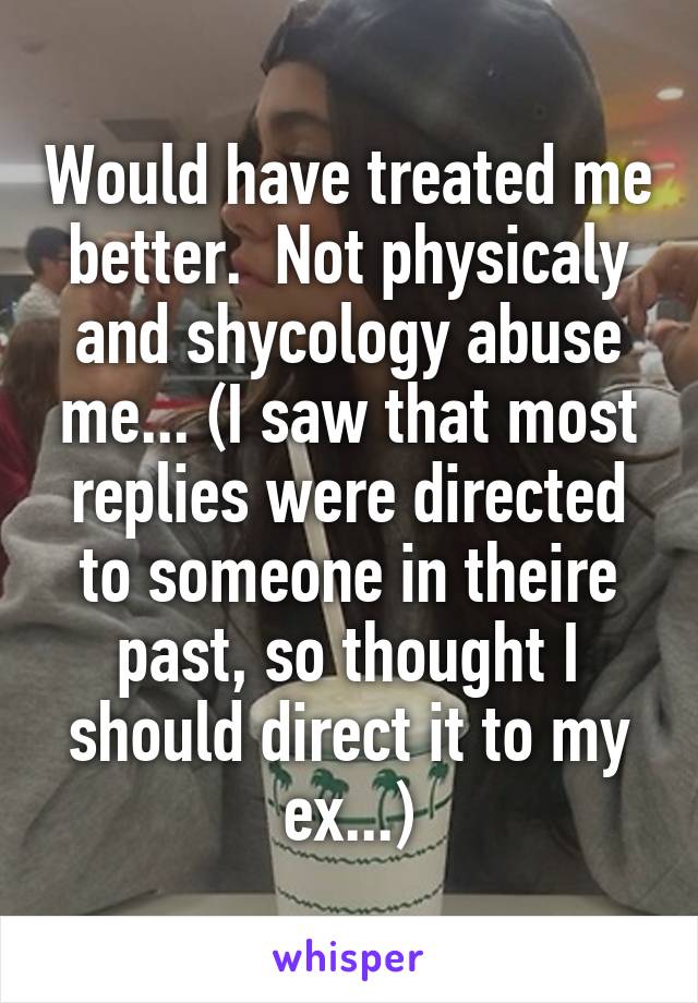 Would have treated me better.  Not physicaly and shycology abuse me... (I saw that most replies were directed to someone in theire past, so thought I should direct it to my ex...)
