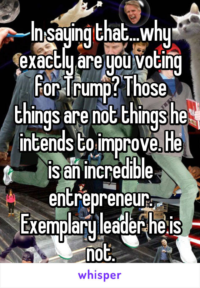 In saying that...why exactly are you voting for Trump? Those things are not things he intends to improve. He is an incredible entrepreneur. Exemplary leader he is not.