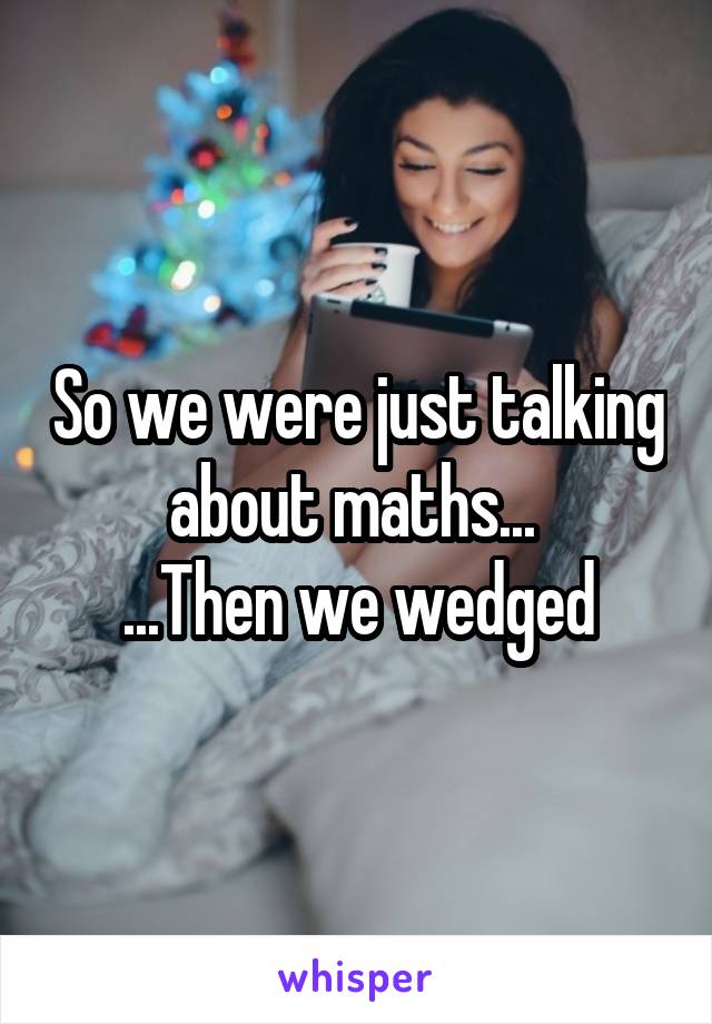 So we were just talking about maths... 
...Then we wedged