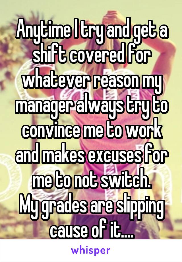 Anytime I try and get a shift covered for whatever reason my manager always try to convince me to work and makes excuses for me to not switch.
My grades are slipping cause of it....