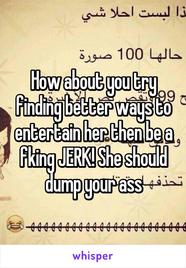 How about you try finding better ways to entertain her then be a fking JERK! She should dump your ass