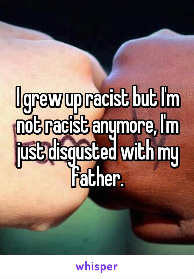 I grew up racist but I'm not racist anymore, I'm just disgusted with my father.