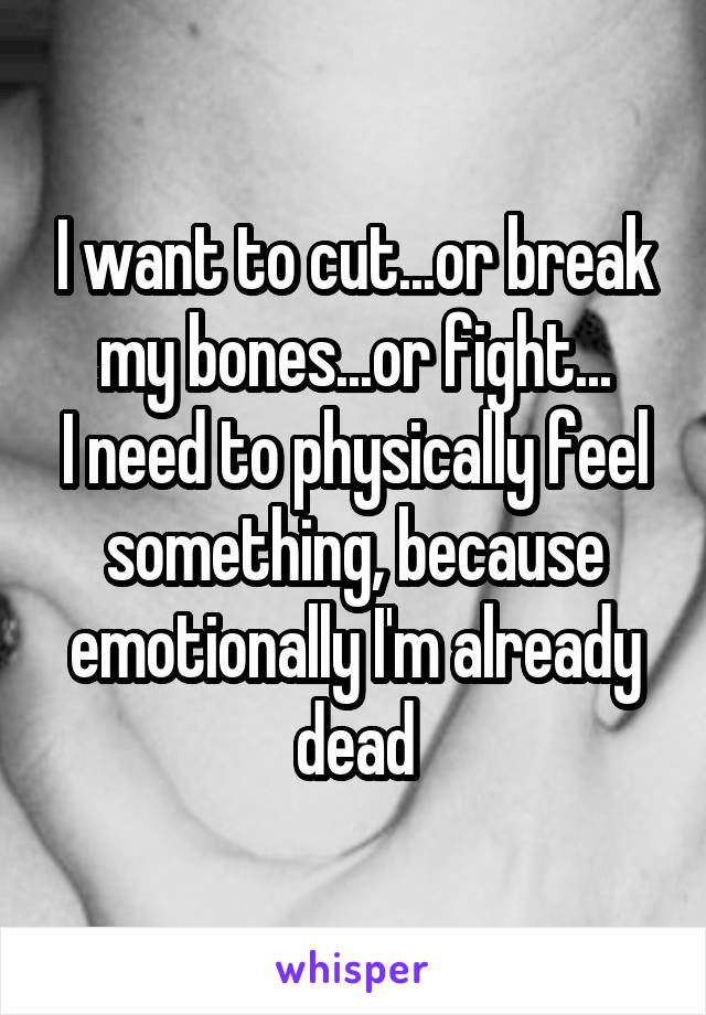 I want to cut...or break my bones...or fight...
I need to physically feel something, because emotionally I'm already dead