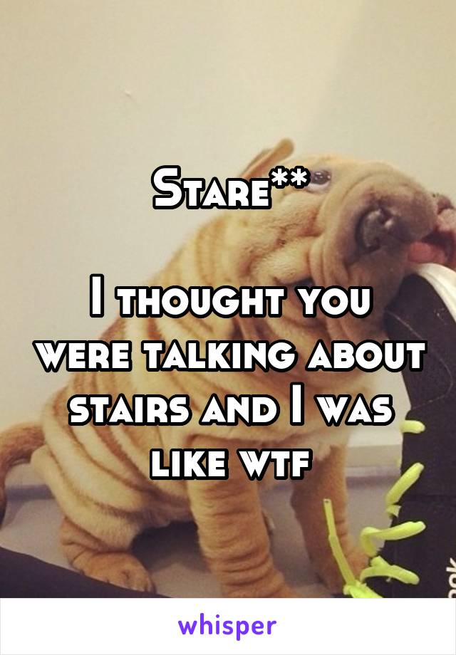 Stare**

I thought you were talking about stairs and I was like wtf