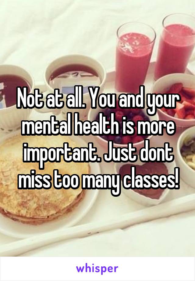 Not at all. You and your mental health is more important. Just dont miss too many classes!