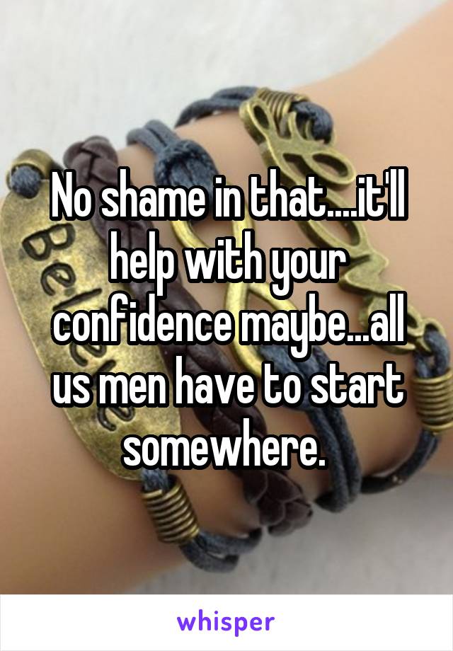 No shame in that....it'll help with your confidence maybe...all us men have to start somewhere. 