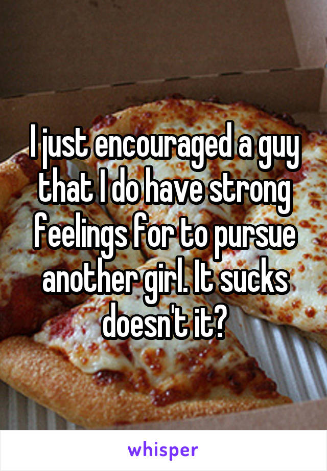 I just encouraged a guy that I do have strong feelings for to pursue another girl. It sucks doesn't it?