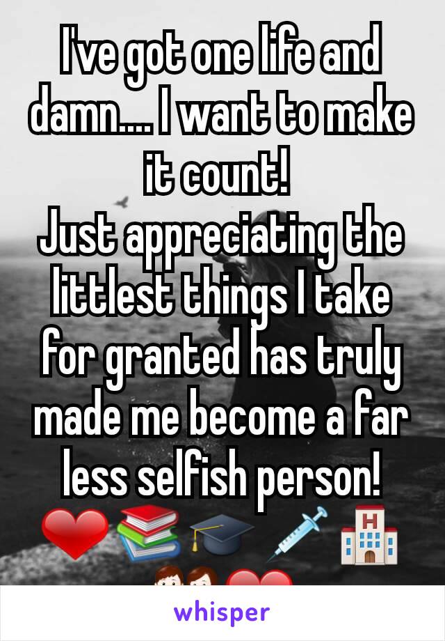 I've got one life and  damn.... I want to make  it count! 
Just appreciating the littlest things I take for granted has truly made me become a far less selfish person! ❤📚🎓💉🏨👪❤
