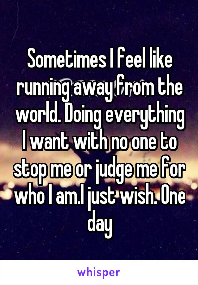 Sometimes I feel like running away from the world. Doing everything I want with no one to stop me or judge me for who I am.I just wish. One day