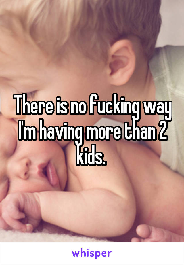 There is no fucking way I'm having more than 2 kids. 