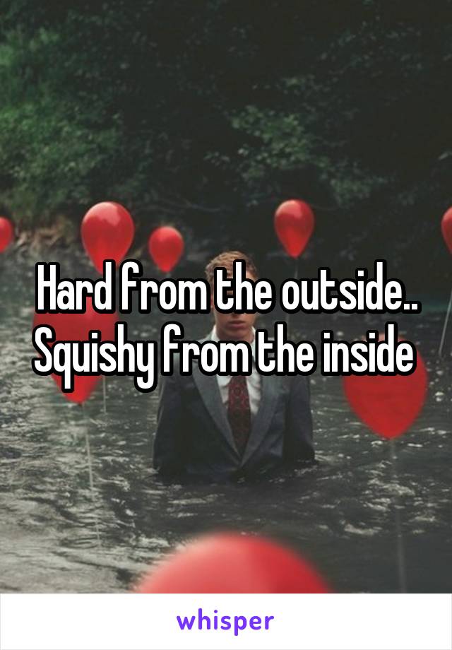 Hard from the outside.. Squishy from the inside 