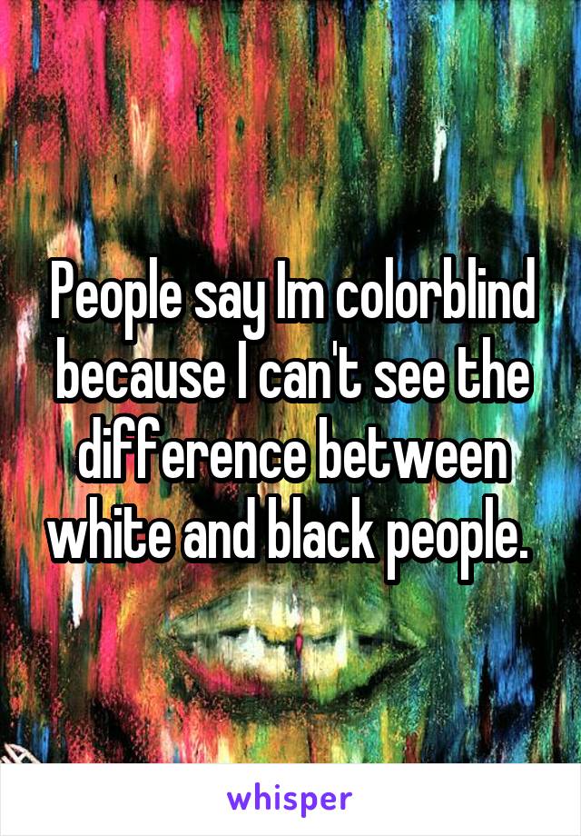 People say Im colorblind because I can't see the difference between white and black people. 