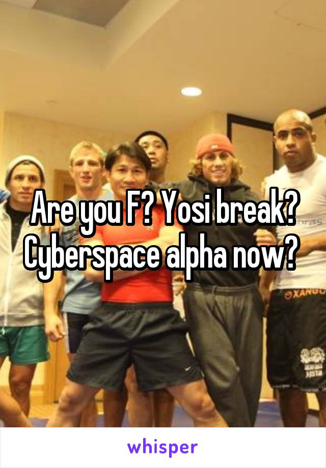 Are you F? Yosi break? Cyberspace alpha now? 