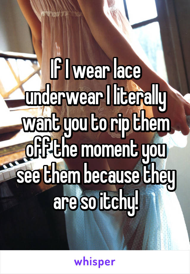 If I wear lace underwear I literally want you to rip them off the moment you see them because they are so itchy!