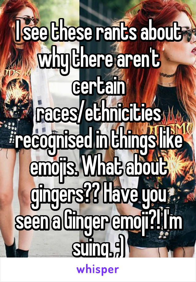 I see these rants about why there aren't certain races/ethnicities recognised in things like emojis. What about gingers?? Have you seen a Ginger emoji?! I'm suing. ;)