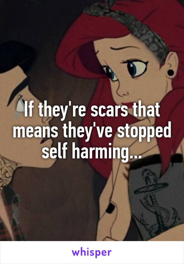 If they're scars that means they've stopped self harming...