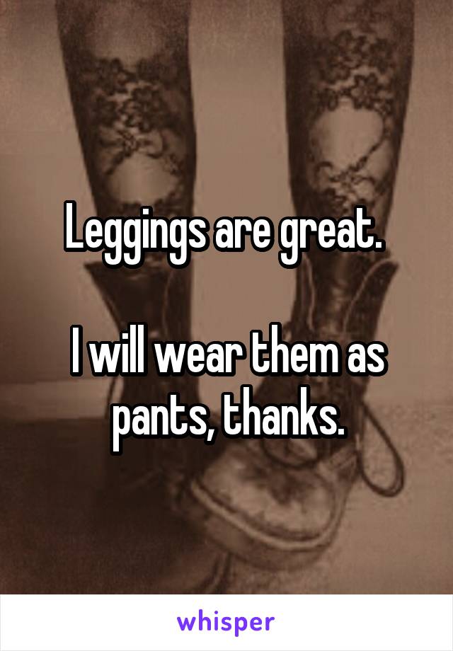 Leggings are great. 

I will wear them as pants, thanks.