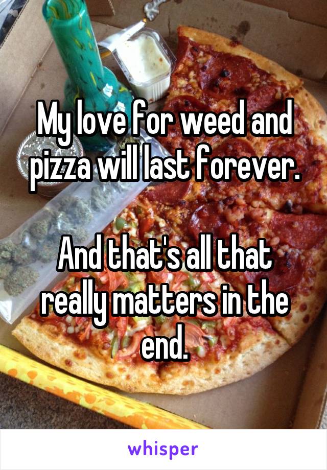 My love for weed and pizza will last forever.

And that's all that really matters in the end.