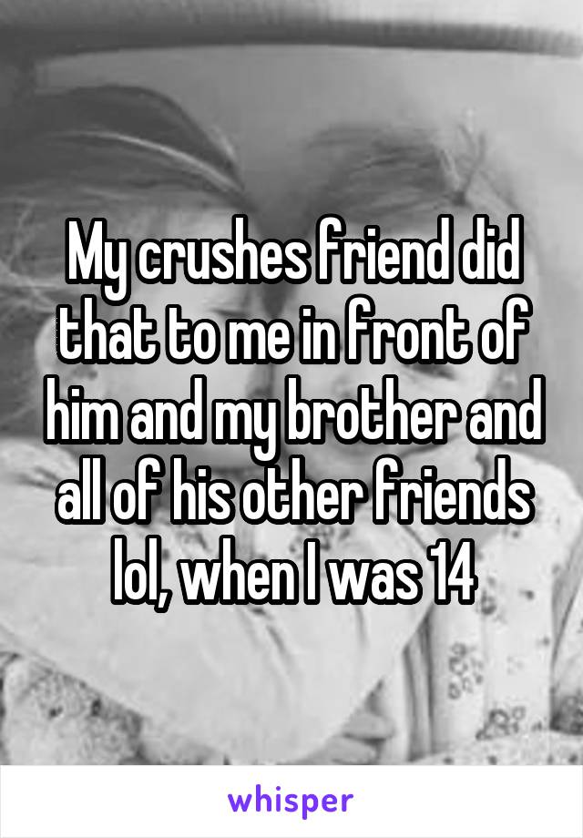 My crushes friend did that to me in front of him and my brother and all of his other friends lol, when I was 14