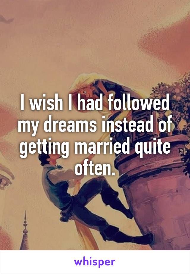 I wish I had followed my dreams instead of getting married quite often.
