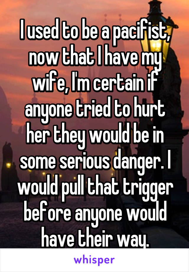 I used to be a pacifist, now that I have my wife, I'm certain if anyone tried to hurt her they would be in some serious danger. I would pull that trigger before anyone would have their way.