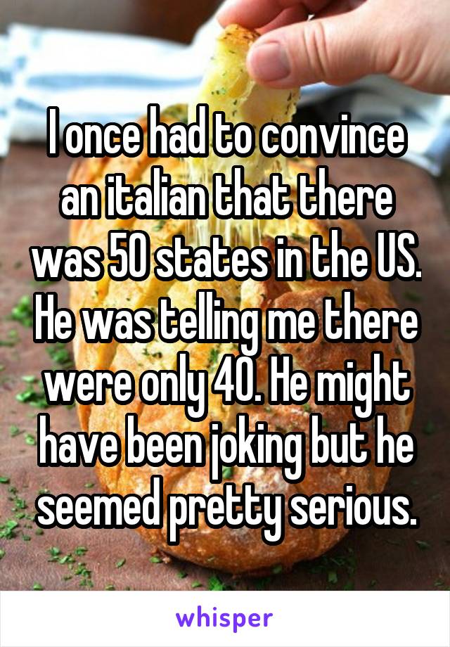 I once had to convince an italian that there was 50 states in the US. He was telling me there were only 40. He might have been joking but he seemed pretty serious.