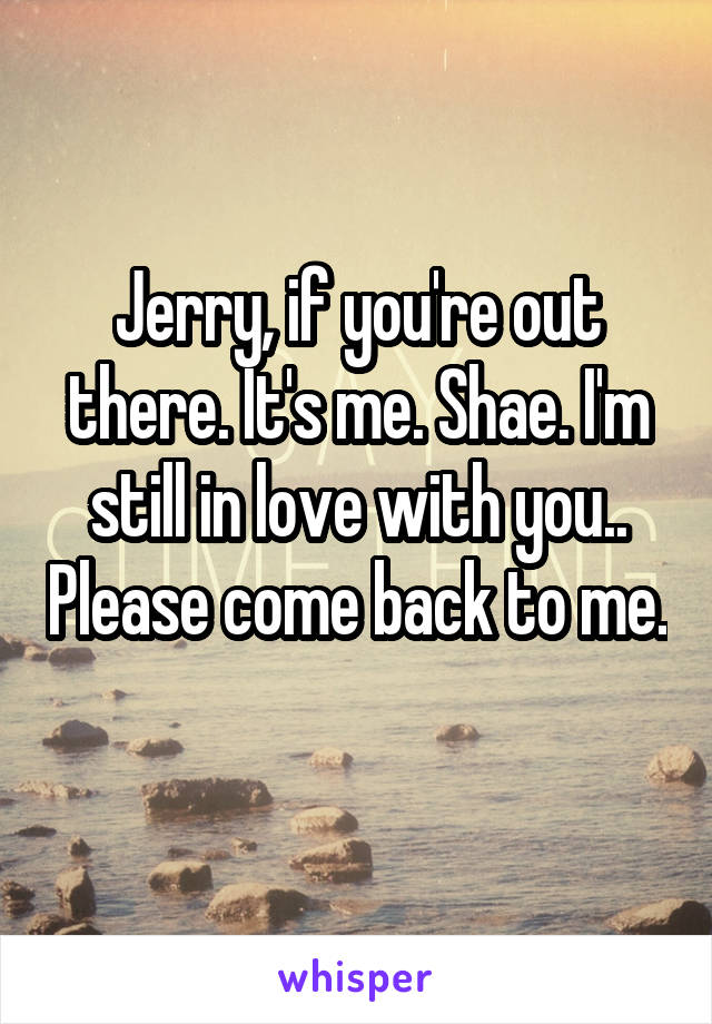 Jerry, if you're out there. It's me. Shae. I'm still in love with you.. Please come back to me. 