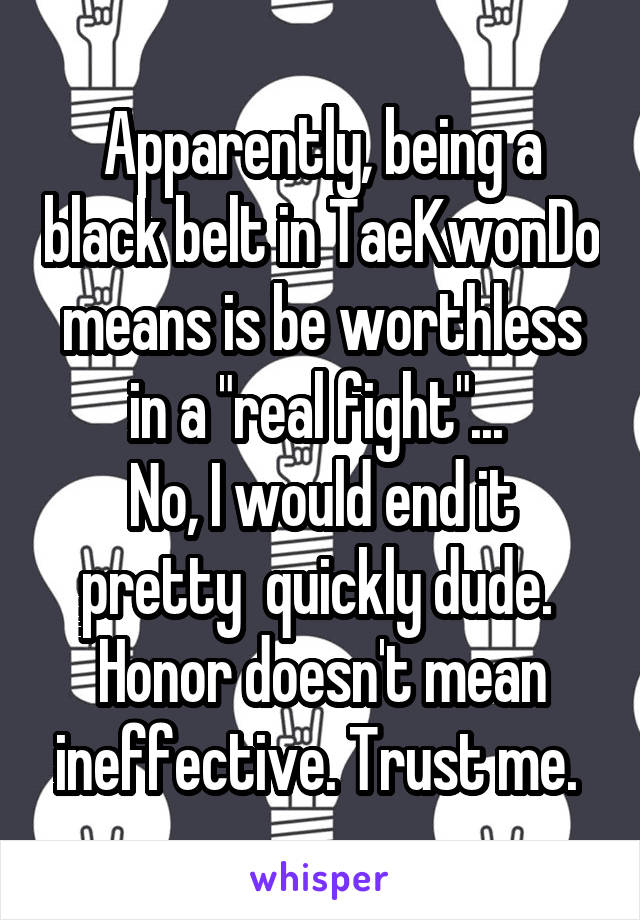 Apparently, being a black belt in TaeKwonDo means is be worthless in a "real fight"... 
No, I would end it pretty  quickly dude. 
Honor doesn't mean ineffective. Trust me. 