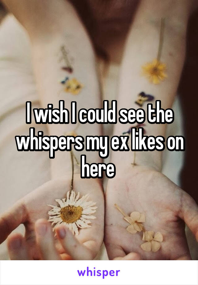 I wish I could see the whispers my ex likes on here 
