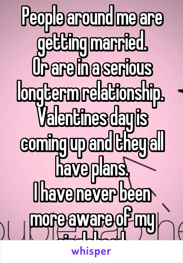 People around me are getting married.
Or are in a serious longterm relationship. 
Valentines day is coming up and they all have plans.
I have never been more aware of my singlehood.