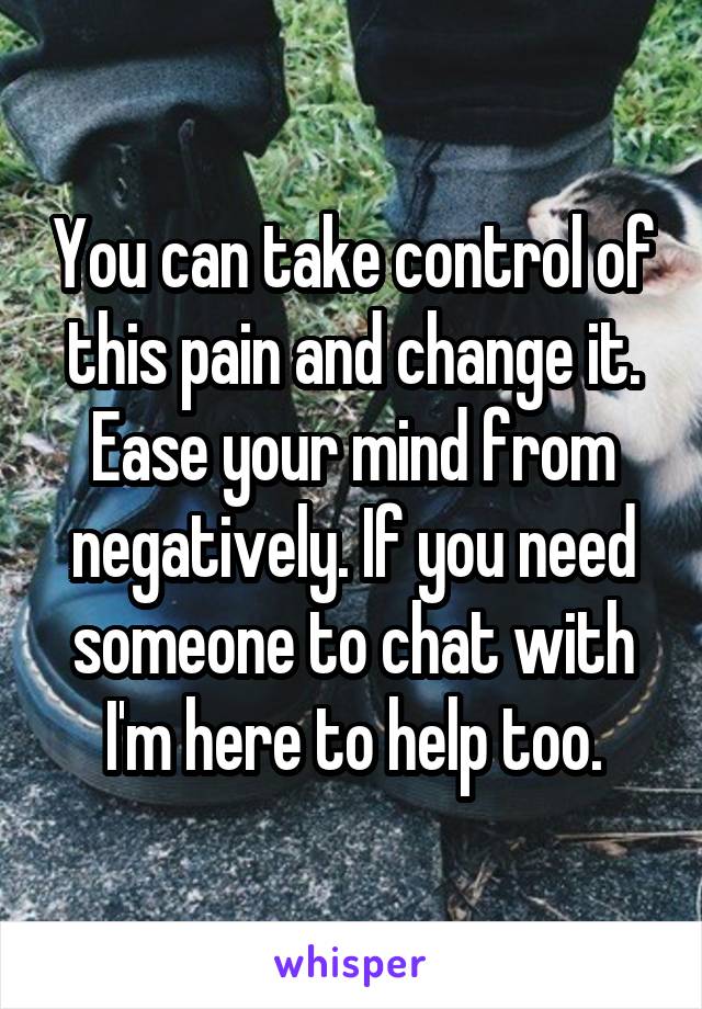 You can take control of this pain and change it. Ease your mind from negatively. If you need someone to chat with I'm here to help too.