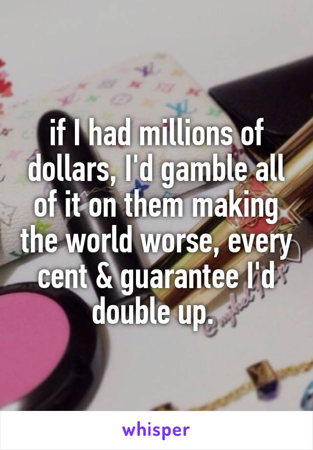 if I had millions of dollars, I'd gamble all of it on them making the world worse, every cent & guarantee I'd double up. 